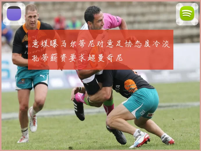 意媒曝马尔蒂尼对意足协态度冷淡孔蒂薪资要求超曼奇尼