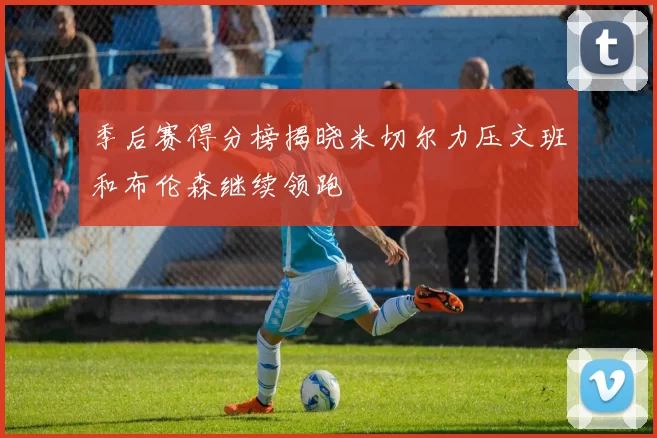 季后赛得分榜揭晓米切尔力压文班和布伦森继续领跑