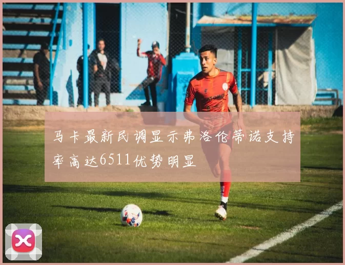 马卡最新民调显示弗洛伦蒂诺支持率高达6511优势明显