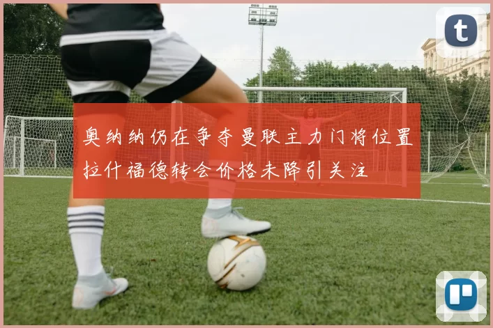 奥纳纳仍在争夺曼联主力门将位置拉什福德转会价格未降引关注