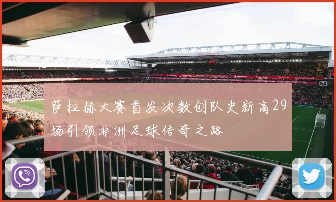 萨拉赫大赛首发次数创队史新高29场引领非洲足球传奇之路