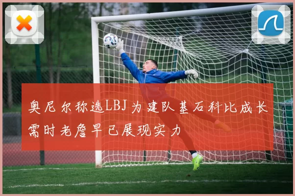 奥尼尔称选LBJ为建队基石科比成长需时老詹早已展现实力