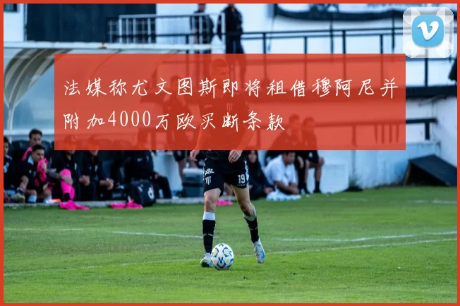法媒称尤文图斯即将租借穆阿尼并附加4000万欧买断条款