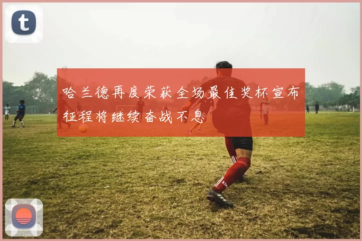 哈兰德再度荣获全场最佳奖杯宣布征程将继续奋战不息