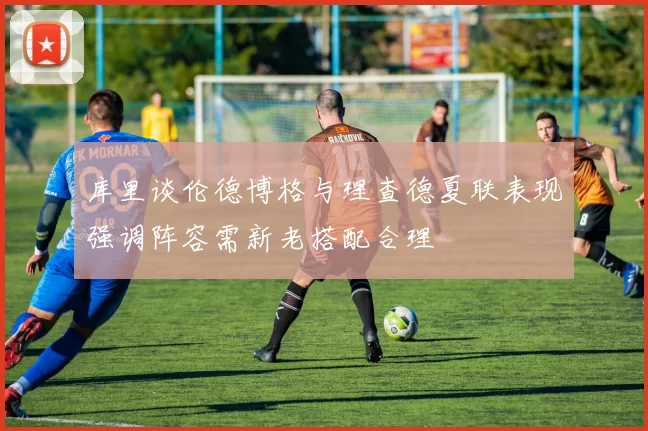 库里谈伦德博格与理查德夏联表现强调阵容需新老搭配合理