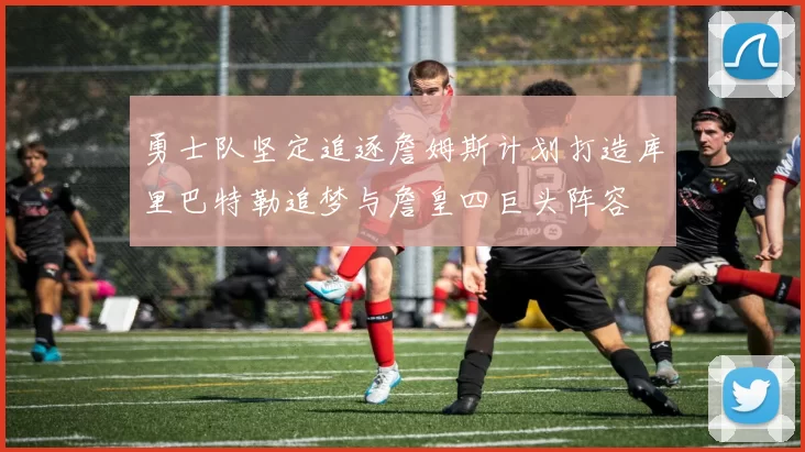 勇士队坚定追逐詹姆斯计划打造库里巴特勒追梦与詹皇四巨头阵容