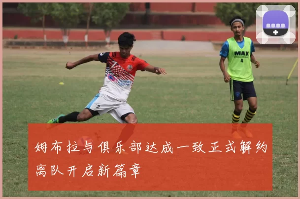 姆布拉与俱乐部达成一致正式解约离队开启新篇章