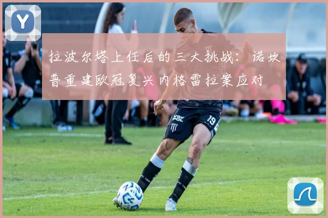 拉波尔塔上任后的三大挑战：诺坎普重建欧冠复兴内格雷拉案应对