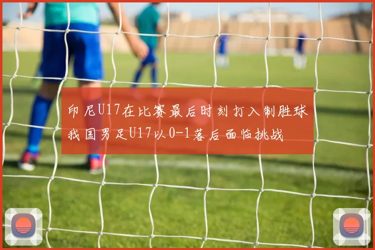 印尼U17在比赛最后时刻打入制胜球我国男足U17以0-1落后面临挑战