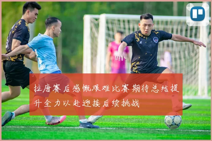 拉唐赛后感慨艰难比赛期待总结提升全力以赴迎接后续挑战