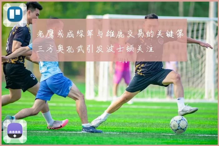 老鹰或成绿军与雄鹿交易的关键第三方奥孔武引发波士顿关注