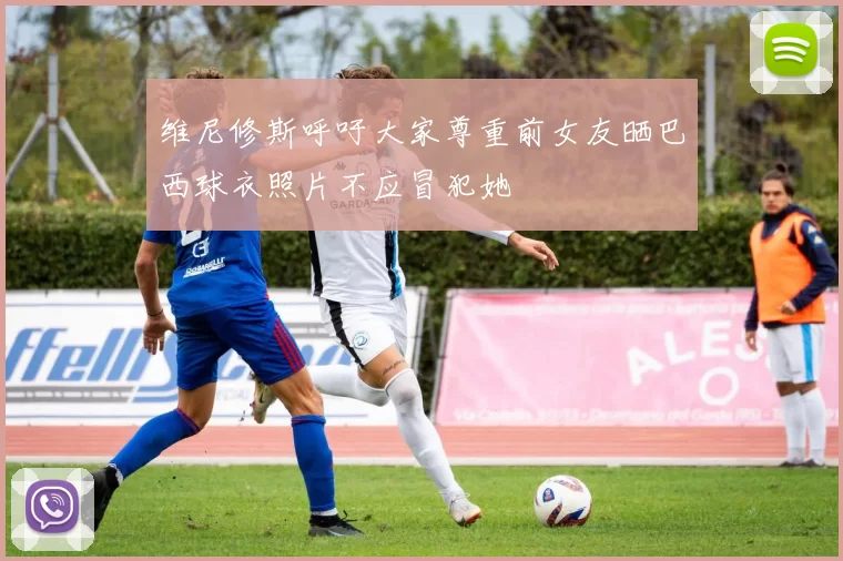 维尼修斯呼吁大家尊重前女友晒巴西球衣照片不应冒犯她