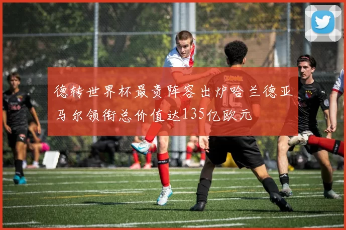 德转世界杯最贵阵容出炉哈兰德亚马尔领衔总价值达135亿欧元