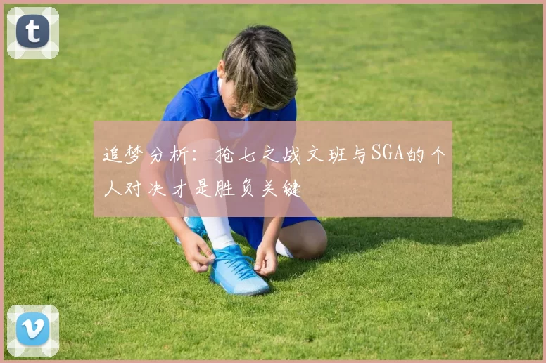 追梦分析：抢七之战文班与SGA的个人对决才是胜负关键