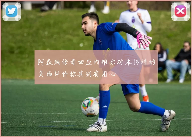 阿森纳传奇回应内维尔对本怀特的负面评价称其别有用心