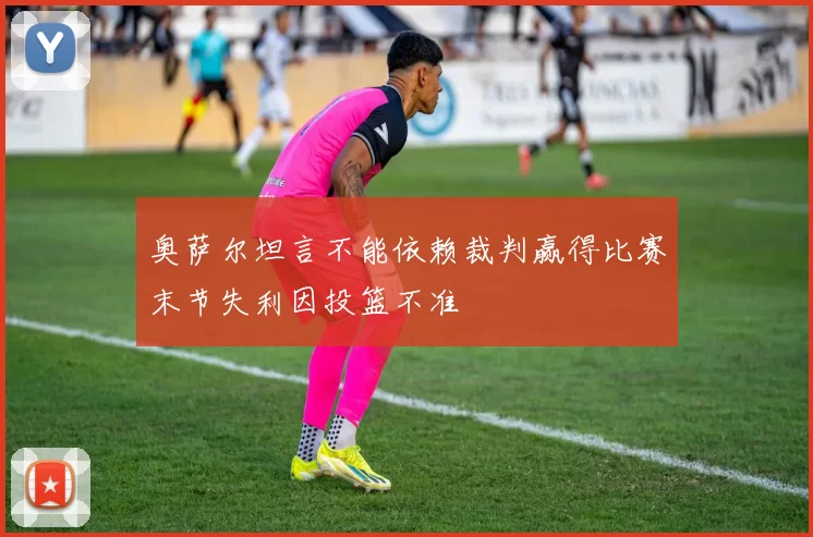 奥萨尔坦言不能依赖裁判赢得比赛末节失利因投篮不准