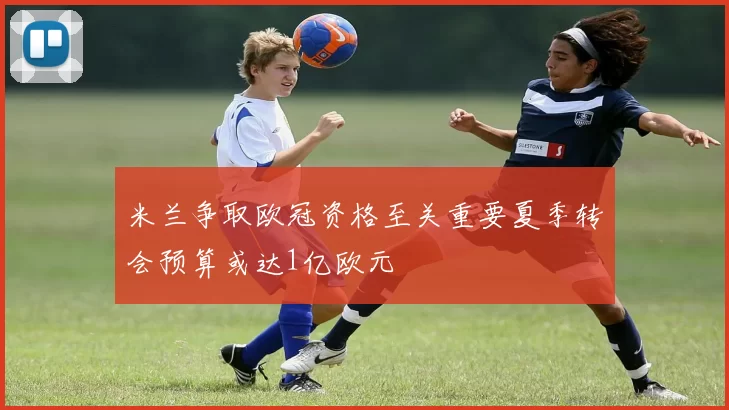 米兰争取欧冠资格至关重要夏季转会预算或达1亿欧元
