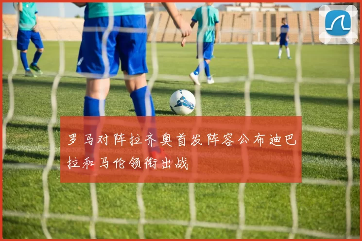 罗马对阵拉齐奥首发阵容公布迪巴拉和马伦领衔出战