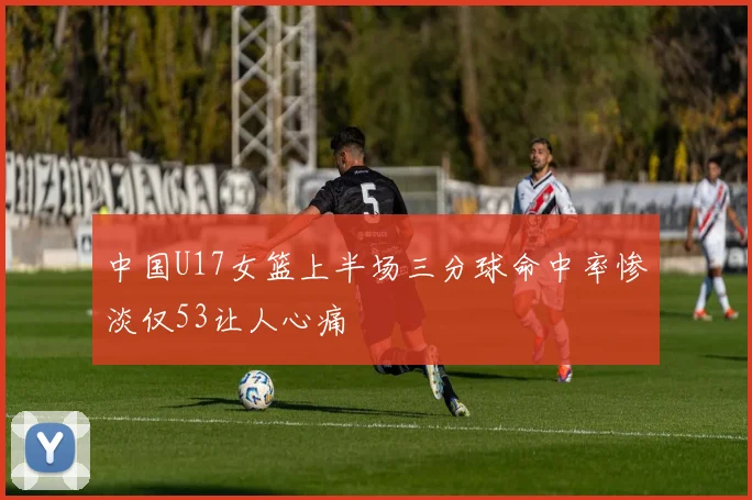 中国U17女篮上半场三分球命中率惨淡仅53让人心痛